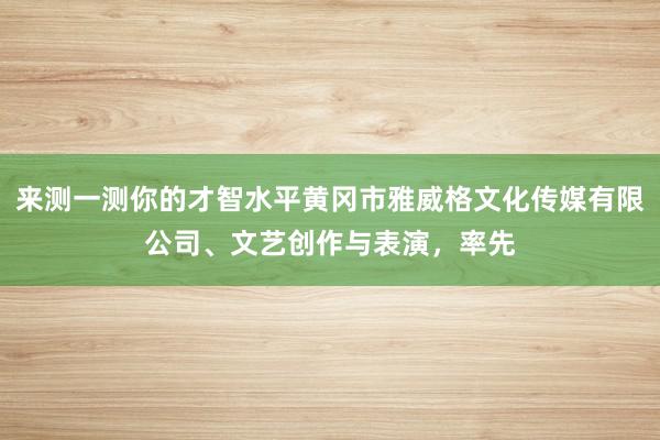 来测一测你的才智水平黄冈市雅威格文化传媒有限公司、文艺创作与表演，率先