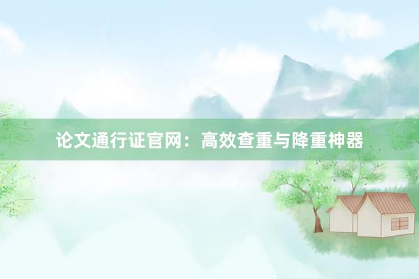 论文通行证官网:高效查重与降重神器